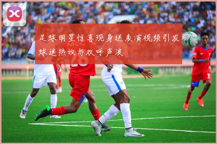 足球明星惊喜现身送表演视频引发球迷热议与欢呼声浪
