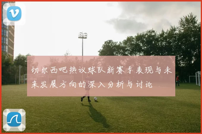 切尔西吧热议球队新赛季表现与未来发展方向的深入分析与讨论