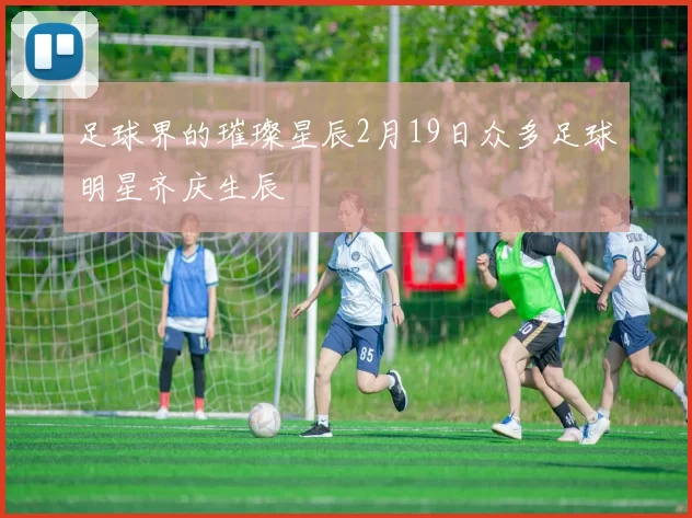 足球界的璀璨星辰2月19日众多足球明星齐庆生辰
