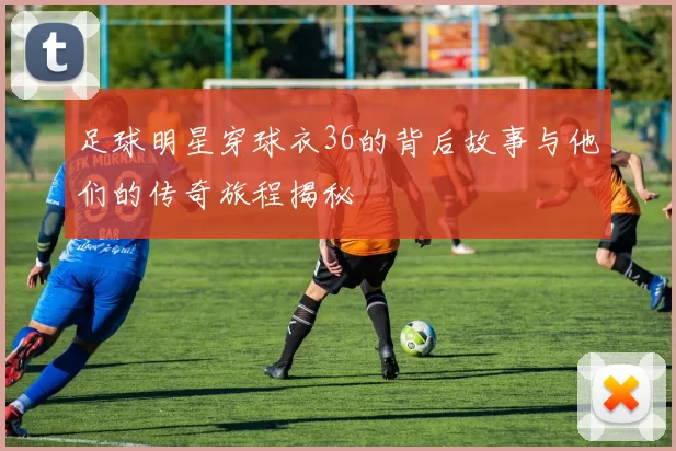 足球明星穿球衣36的背后故事与他们的传奇旅程揭秘
