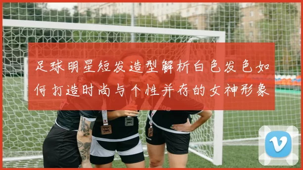 足球明星短发造型解析白色发色如何打造时尚与个性并存的女神形象