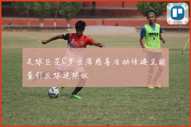 足球巨星C罗出席慈善活动传递正能量引发球迷热议