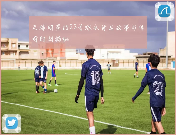 足球明星的23号球衣背后故事与传奇时刻揭秘